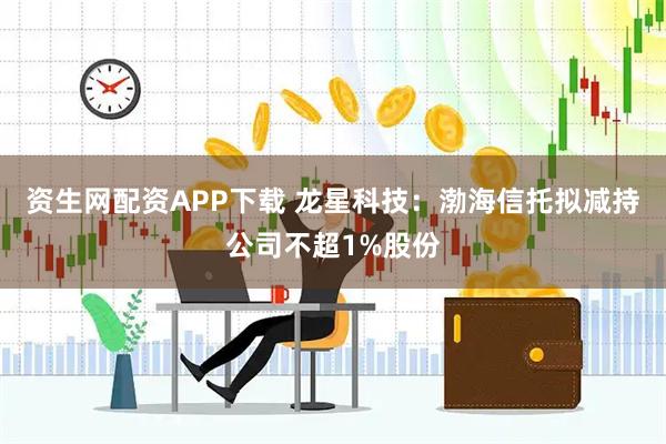 资生网配资APP下载 龙星科技：渤海信托拟减持公司不超1%股份