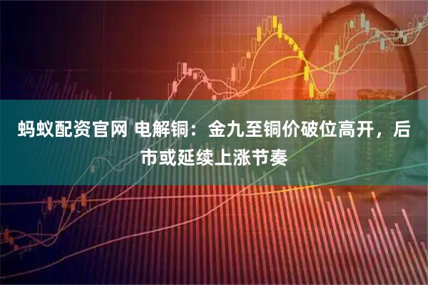 蚂蚁配资官网 电解铜：金九至铜价破位高开，后市或延续上涨节奏