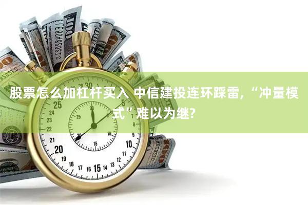 股票怎么加杠杆买入 中信建投连环踩雷, “冲量模式”难以为继?