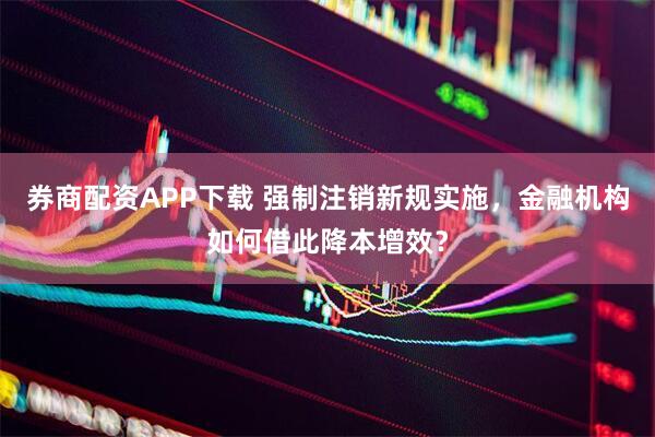 券商配资APP下载 强制注销新规实施，金融机构如何借此降本增效？