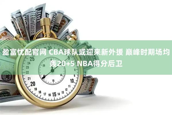 盈富忧配官网 CBA球队或迎来新外援 巅峰时期场均轰20+5 NBA得分后卫