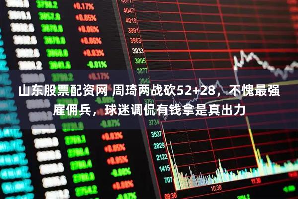 山东股票配资网 周琦两战砍52+28，不愧最强雇佣兵，球迷调侃有钱拿是真出力