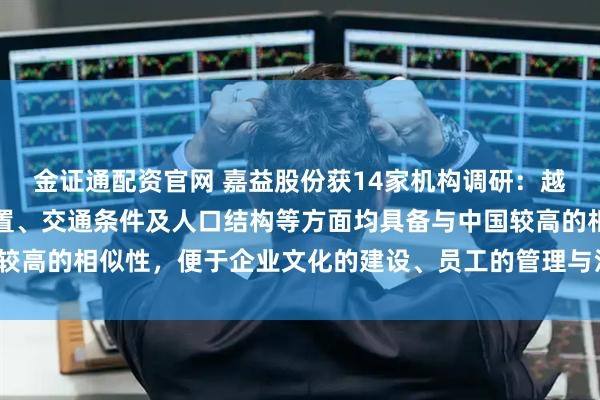 金证通配资官网 嘉益股份获14家机构调研：越南在文化环境、地理位置、交通条件及人口结构等方面均具备与中国较高的相似性，便于企业文化的建设、员工的管理与沟通（附调研问答）