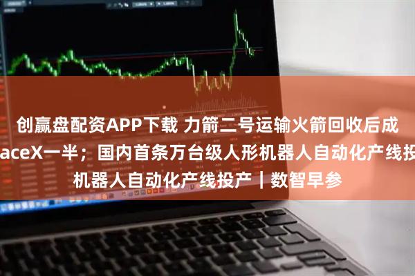创赢盘配资APP下载 力箭二号运输火箭回收后成本有望降至SpaceX一半；国内首条万台级人形机器人自动化产线投产｜数智早参