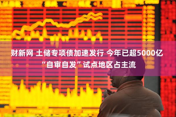 财新网 土储专项债加速发行 今年已超5000亿 “自审自发”试点地区占主流