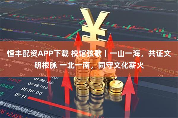 恒丰配资APP下载 校馆弦歌丨一山一海，共证文明根脉 一北一南，同守文化薪火