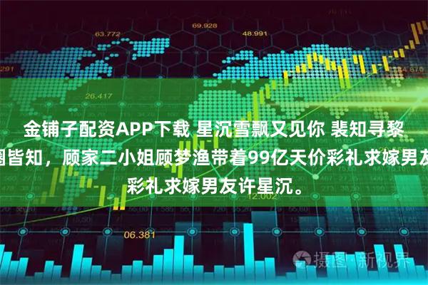 金铺子配资APP下载 星沉雪飘又见你 裴知寻黎南星 京圈皆知，顾家二小姐顾梦渔带着99亿天价彩礼求嫁男友许星沉。