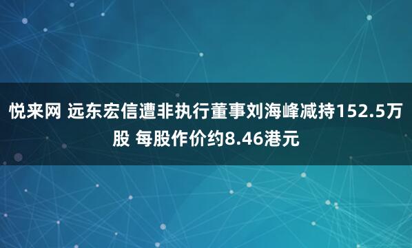 悦来网 远东宏信遭非执行董事刘海峰减持152.5万股 每股作价约8.46港元