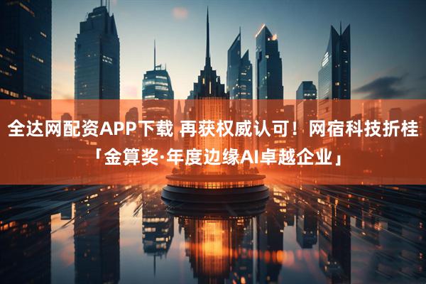 全达网配资APP下载 再获权威认可！网宿科技折桂「金算奖·年度边缘AI卓越企业」