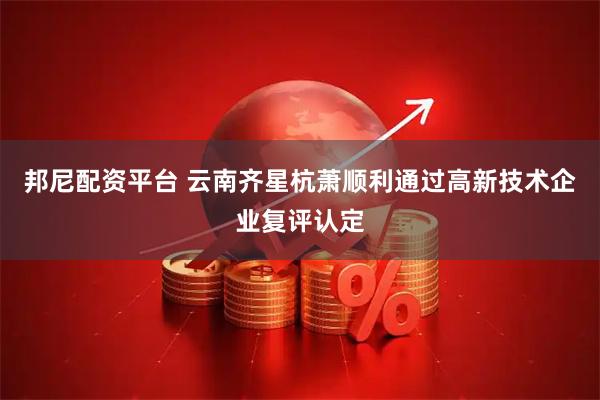邦尼配资平台 云南齐星杭萧顺利通过高新技术企业复评认定