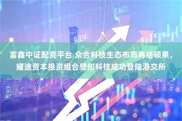 富鑫中证配资平台 众合科技生态布局再结硕果，耀途资本投资组合壁仞科技成功登陆港交所