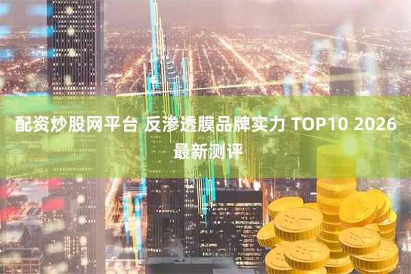 配资炒股网平台 反渗透膜品牌实力 TOP10 2026 最新测评