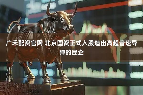 广禾配资官网 北京国资正式入股造出高超音速导弹的民企