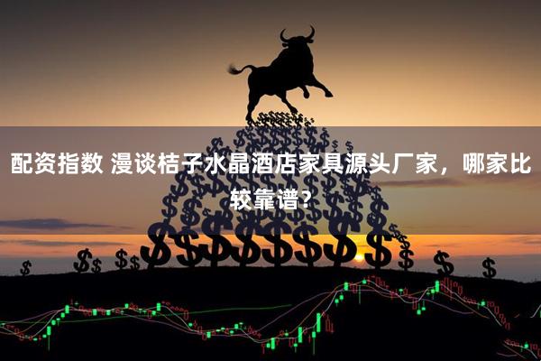 配资指数 漫谈桔子水晶酒店家具源头厂家，哪家比较靠谱？