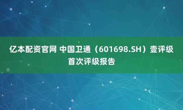 亿本配资官网 中国卫通（601698.SH）壹评级首次评级报告