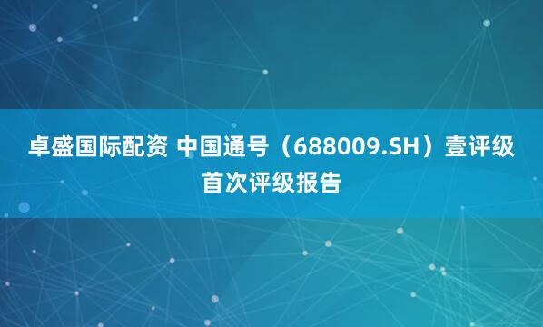 卓盛国际配资 中国通号（688009.SH）壹评级首次评级报告
