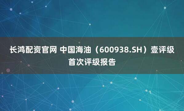 长鸿配资官网 中国海油（600938.SH）壹评级首次评级报告