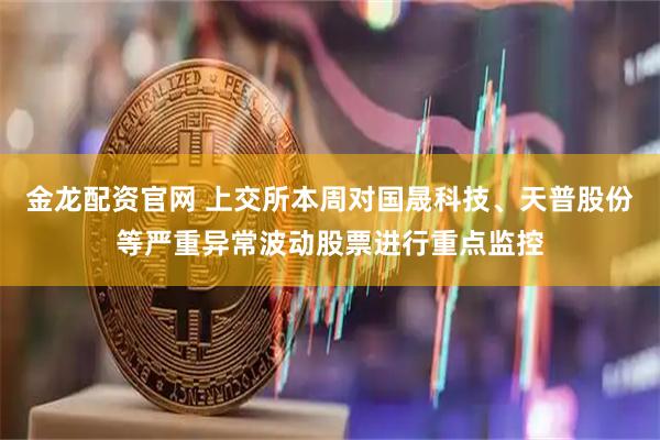 金龙配资官网 上交所本周对国晟科技、天普股份等严重异常波动股票进行重点监控