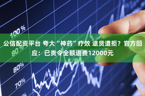 公信配资平台 夸大“神药”疗效 退货遭拒?官方回应:已责令全额退费12000元