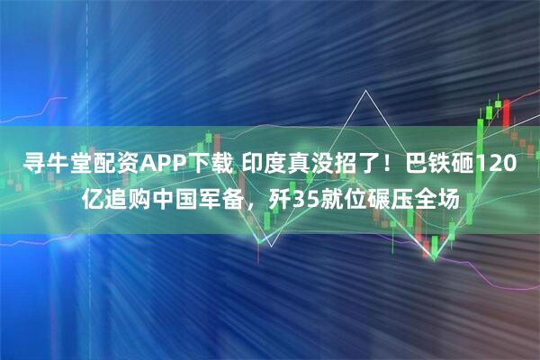 寻牛堂配资APP下载 印度真没招了！巴铁砸120亿追购中国军备，歼35就位碾压全场