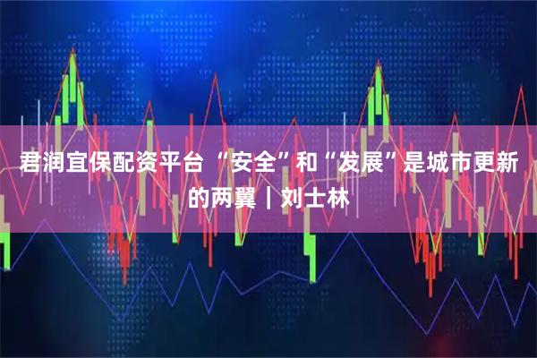 君润宜保配资平台 “安全”和“发展”是城市更新的两翼｜刘士林
